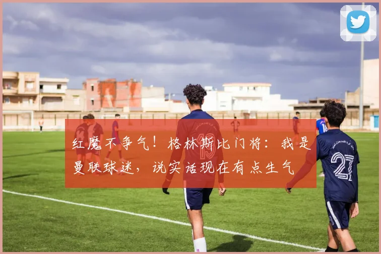 红魔不争气！格林斯比门将：我是曼联球迷，说实话现在有点生气