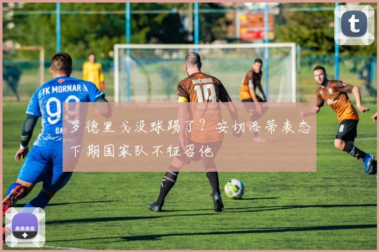 罗德里戈没球踢了？安切洛蒂表态下期国家队不征召他