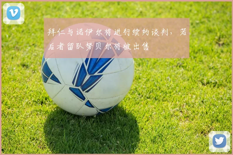 拜仁与诺伊尔将进行续约谈判，若后者留队努贝尔将被出售